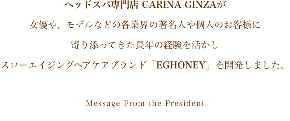 ヘッドスパ専門店 CARINA GINZAが女優や、モデルなどの各業界の著名人や個人のお客様に寄り添ってきた長年の経験を活かしスローエイジングヘアケアブランド「EGHONEY」を開発しました。Message From the President